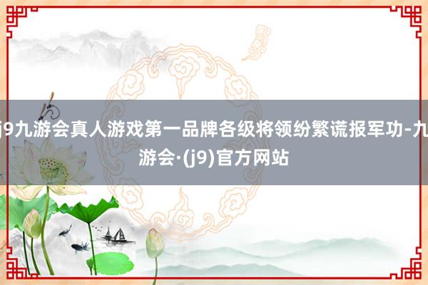 j9九游会真人游戏第一品牌各级将领纷繁谎报军功-九游会·(j9)官方网站