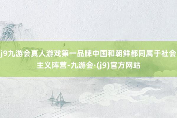 j9九游会真人游戏第一品牌中国和朝鲜都同属于社会主义阵营-九游会·(j9)官方网站