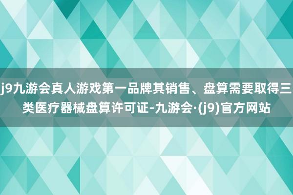 j9九游会真人游戏第一品牌其销售、盘算需要取得三类医疗器械盘算许可证-九游会·(j9)官方网站