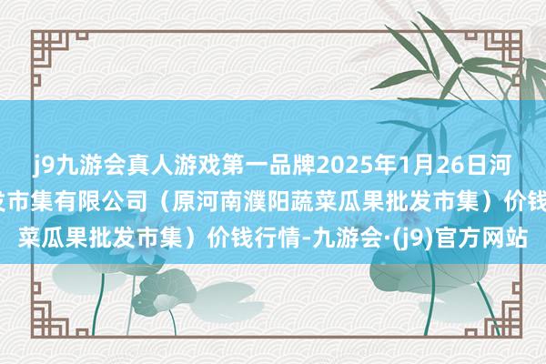 j9九游会真人游戏第一品牌2025年1月26日河南濮阳宏进农副家具批发市集有限公司（原河南濮阳蔬菜瓜果批发市集）价钱行情-九游会·(j9)官方网站