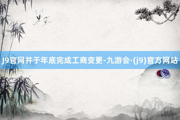 J9官网并于年底完成工商变更-九游会·(j9)官方网站