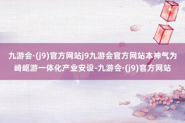 九游会·(j9)官方网站j9九游会官方网站本神气为崎岖游一体化产业安设-九游会·(j9)官方网站