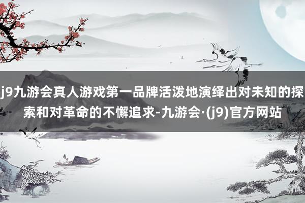 j9九游会真人游戏第一品牌活泼地演绎出对未知的探索和对革命的不懈追求-九游会·(j9)官方网站