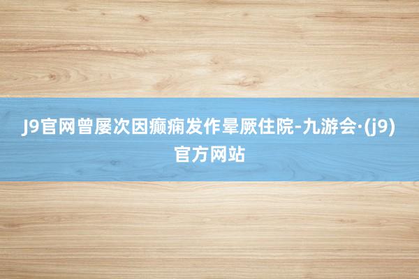 J9官网曾屡次因癫痫发作晕厥住院-九游会·(j9)官方网站