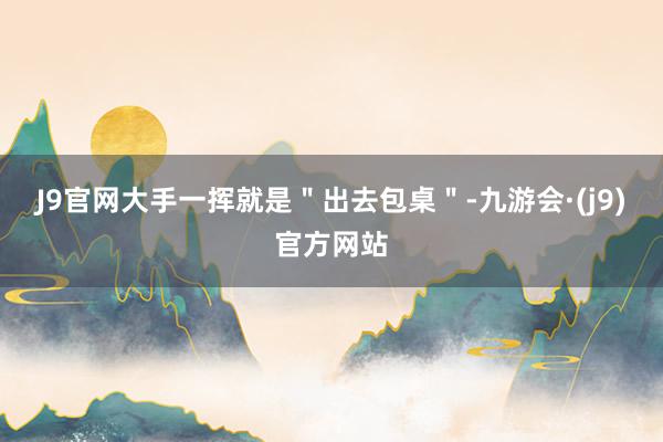 J9官网大手一挥就是＂出去包桌＂-九游会·(j9)官方网站