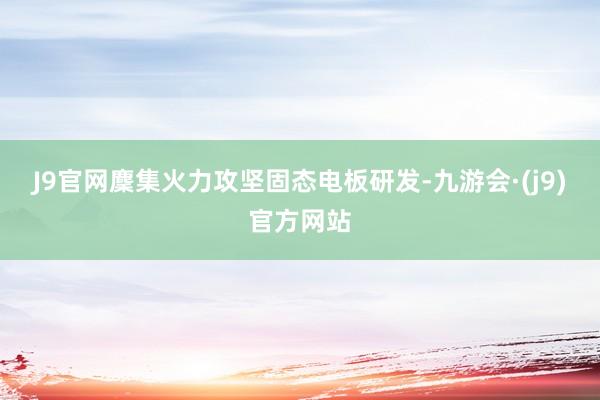 J9官网麇集火力攻坚固态电板研发-九游会·(j9)官方网站