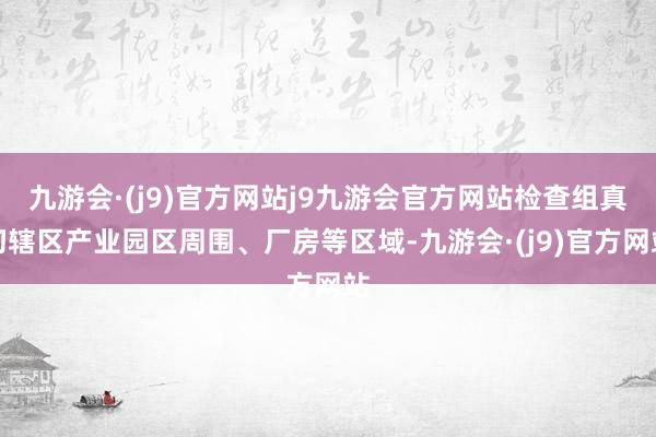 九游会·(j9)官方网站j9九游会官方网站检查组真切辖区产业园区周围、厂房等区域-九游会·(j9)官方网站