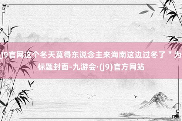 J9官网这个冬天莫得东说念主来海南这边过冬了"为标题封面-九游会·(j9)官方网站
