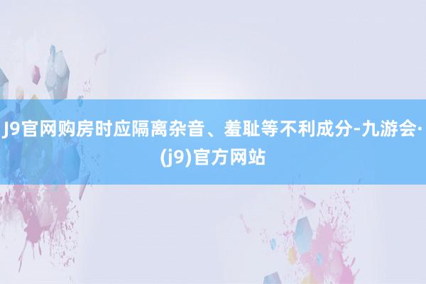 J9官网购房时应隔离杂音、羞耻等不利成分-九游会·(j9)官方网站