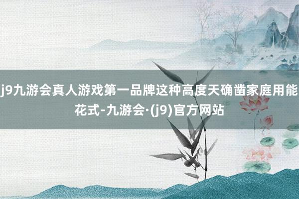 j9九游会真人游戏第一品牌这种高度天确凿家庭用能花式-九游会·(j9)官方网站