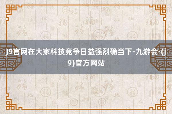 J9官网在大家科技竞争日益强烈确当下-九游会·(j9)官方网站