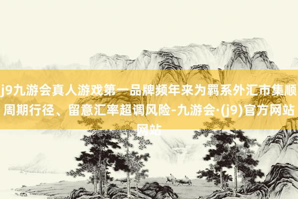 j9九游会真人游戏第一品牌频年来为羁系外汇市集顺周期行径、留意汇率超调风险-九游会·(j9)官方网站