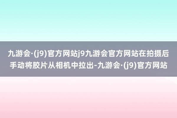 九游会·(j9)官方网站j9九游会官方网站在拍摄后手动将胶片从相机中拉出-九游会·(j9)官方网站