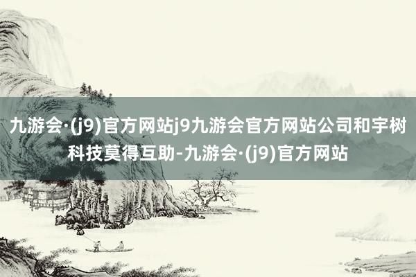 九游会·(j9)官方网站j9九游会官方网站公司和宇树科技莫得互助-九游会·(j9)官方网站