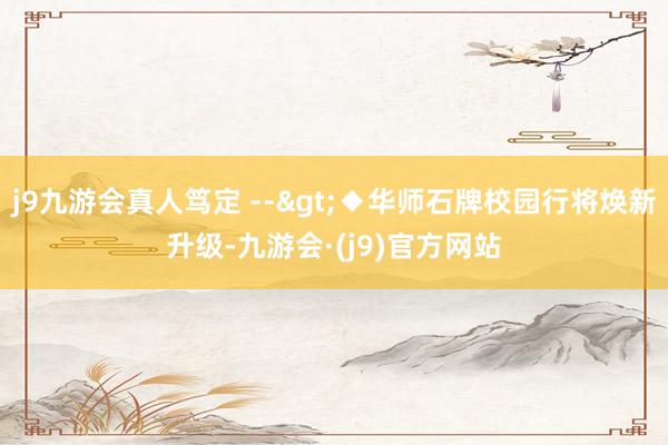 j9九游会真人笃定 -->◆华师石牌校园行将焕新升级-九游会·(j9)官方网站