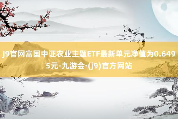 J9官网富国中证农业主题ETF最新单元净值为0.6495元-九游会·(j9)官方网站