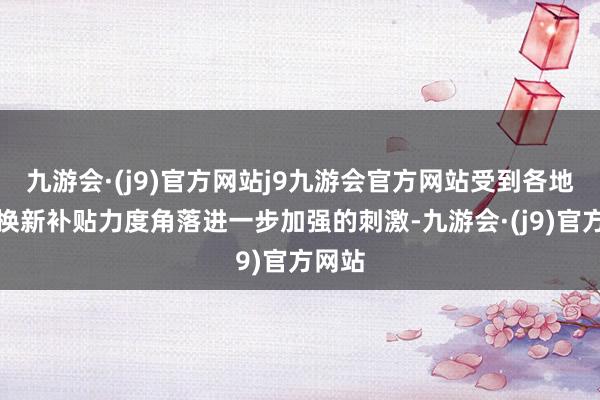 九游会·(j9)官方网站j9九游会官方网站受到各地以旧换新补贴力度角落进一步加强的刺激-九游会·(j9)官方网站