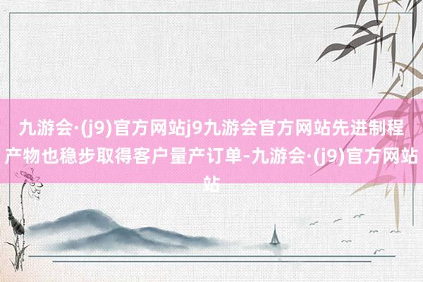 九游会·(j9)官方网站j9九游会官方网站先进制程产物也稳步取得客户量产订单-九游会·(j9)官方网站