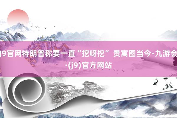 J9官网特朗普称要一直“挖呀挖” 贵寓图当今-九游会·(j9)官方网站