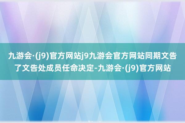 九游会·(j9)官方网站j9九游会官方网站同期文告了文告处成员任命决定-九游会·(j9)官方网站