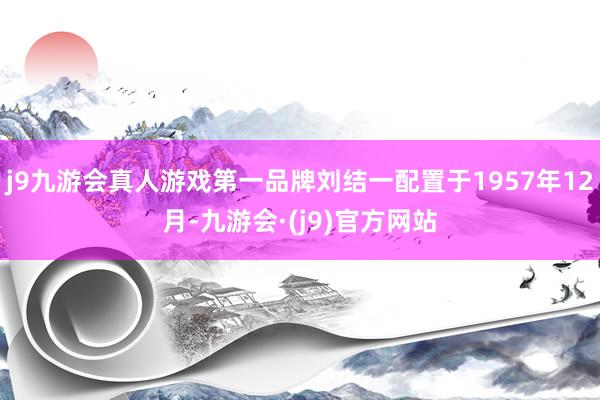 j9九游会真人游戏第一品牌刘结一配置于1957年12月-九游会·(j9)官方网站