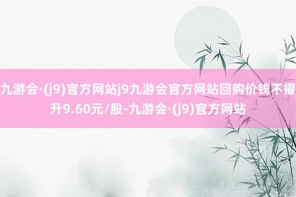 九游会·(j9)官方网站j9九游会官方网站回购价钱不擢升9.60元/股-九游会·(j9)官方网站