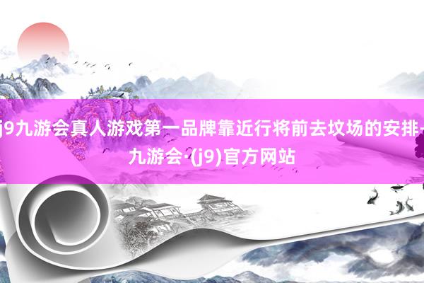 j9九游会真人游戏第一品牌靠近行将前去坟场的安排-九游会·(j9)官方网站